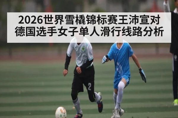 2026世界雪橇锦标赛王沛宣对德国选手女子单人滑行线路分析